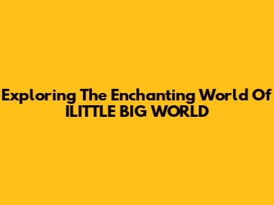 Exploring The Enchanting World Of ILITTLE BIG WORLD