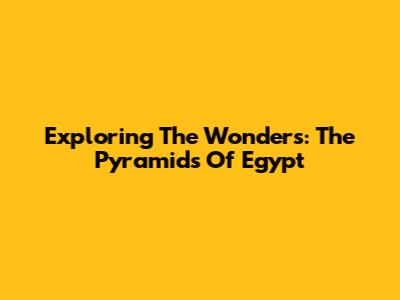 Exploring The Wonders: The Pyramids Of Egypt