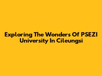 Exploring The Wonders Of PSEZI University In Cileungsi
