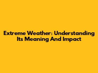 Extreme Weather: Understanding Its Meaning And Impact