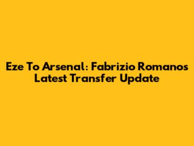 Eze To Arsenal: Fabrizio Romano's Latest Transfer Update