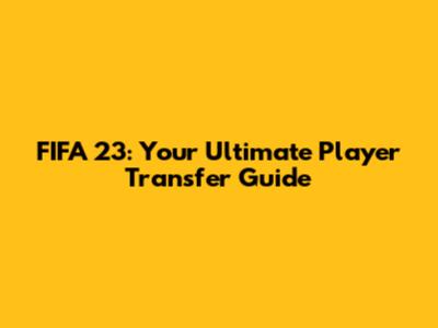 FIFA 23: Your Ultimate Player Transfer Guide