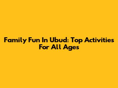 Family Fun In Ubud: Top Activities For All Ages