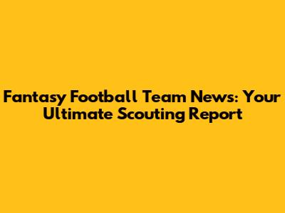Fantasy Football Team News: Your Ultimate Scouting Report