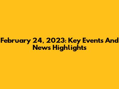 February 24, 2023: Key Events And News Highlights