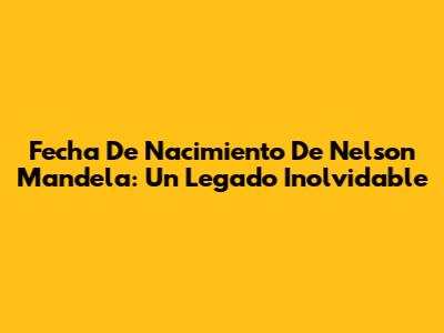 Fecha De Nacimiento De Nelson Mandela: Un Legado Inolvidable