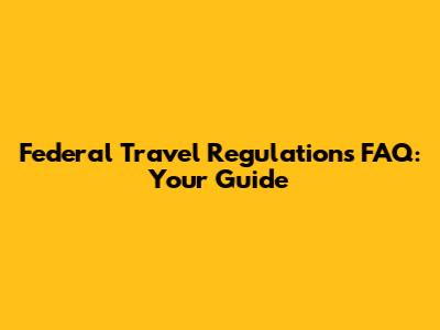 Federal Travel Regulations FAQ: Your Guide