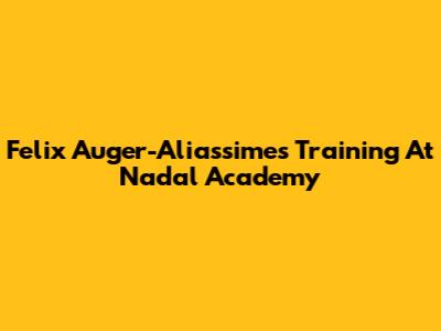 Felix Auger-Aliassime's Training At Nadal Academy