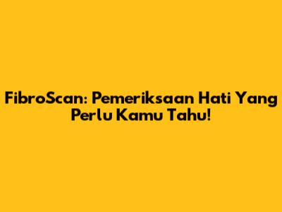 FibroScan: Pemeriksaan Hati Yang Perlu Kamu Tahu!
