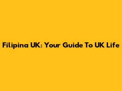 Filipina UK: Your Guide To UK Life