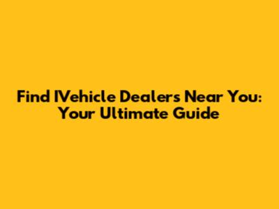 Find IVehicle Dealers Near You: Your Ultimate Guide