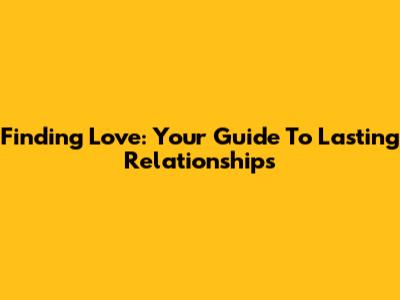 Finding Love: Your Guide To Lasting Relationships