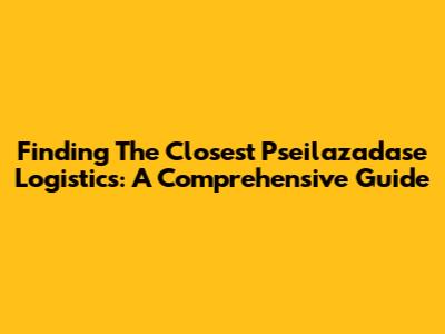Finding The Closest Pseilazadase Logistics: A Comprehensive Guide
