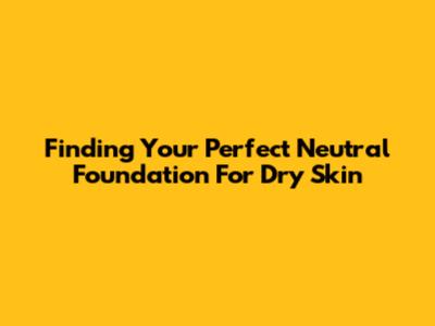 Finding Your Perfect Neutral Foundation For Dry Skin