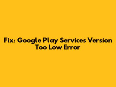 Fix: Google Play Services Version Too Low Error