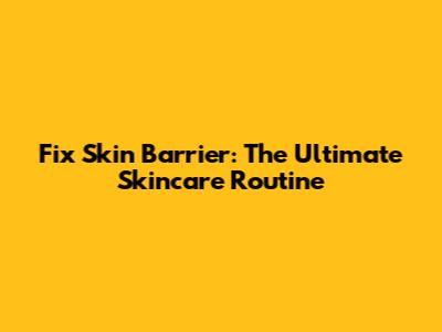Fix Skin Barrier: The Ultimate Skincare Routine