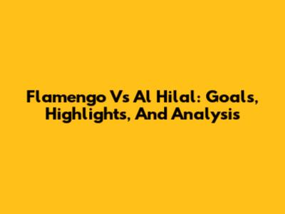 Flamengo Vs Al Hilal: Goals, Highlights, And Analysis