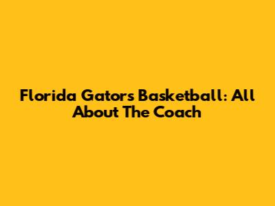 Florida Gators Basketball: All About The Coach