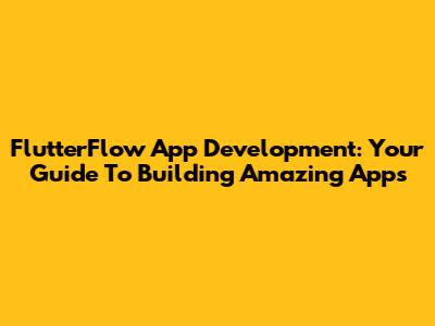 FlutterFlow App Development: Your Guide To Building Amazing Apps