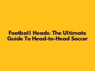 Football Heads: The Ultimate Guide To Head-to-Head Soccer