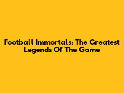 Football Immortals: The Greatest Legends Of The Game