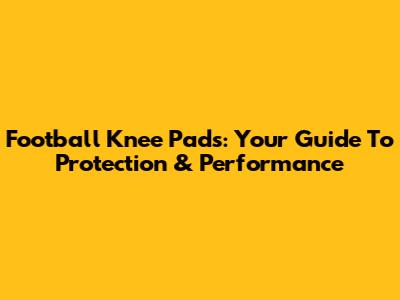 Football Knee Pads: Your Guide To Protection & Performance