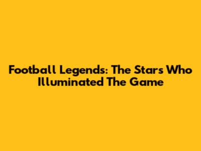 Football Legends: The Stars Who Illuminated The Game