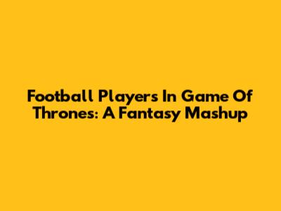 Football Players In Game Of Thrones: A Fantasy Mashup