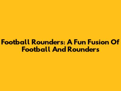 Football Rounders: A Fun Fusion Of Football And Rounders