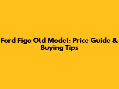 Ford Figo Old Model: Price Guide & Buying Tips