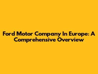 Ford Motor Company In Europe: A Comprehensive Overview