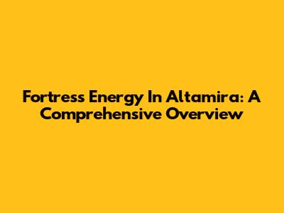 Fortress Energy In Altamira: A Comprehensive Overview