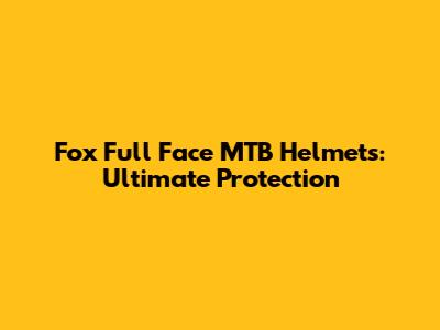 Fox Full Face MTB Helmets: Ultimate Protection