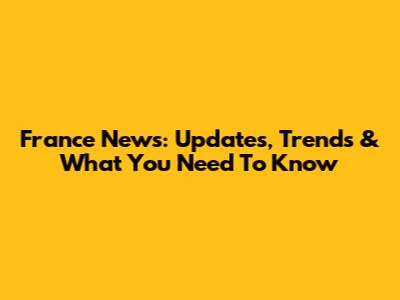 France News: Updates, Trends & What You Need To Know