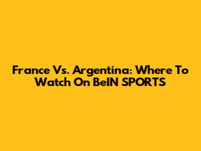 France Vs. Argentina: Where To Watch On BeIN SPORTS