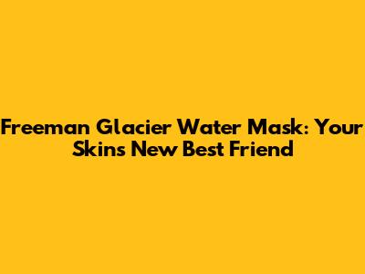 Freeman Glacier Water Mask: Your Skin's New Best Friend
