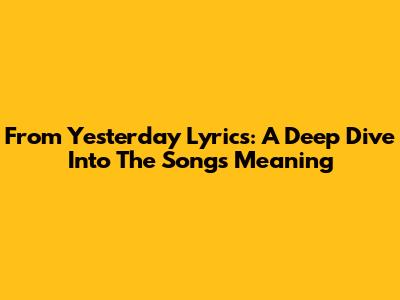 From Yesterday Lyrics: A Deep Dive Into The Song's Meaning