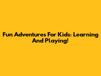 Fun Adventures For Kids: Learning And Playing!