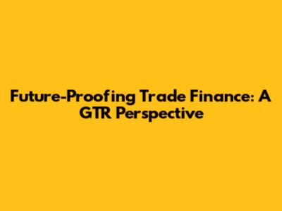 Future-Proofing Trade Finance: A GTR Perspective