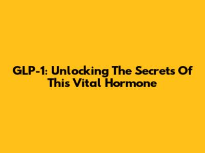 GLP-1: Unlocking The Secrets Of This Vital Hormone