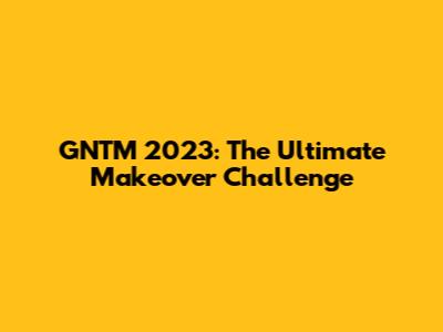 GNTM 2023: The Ultimate Makeover Challenge