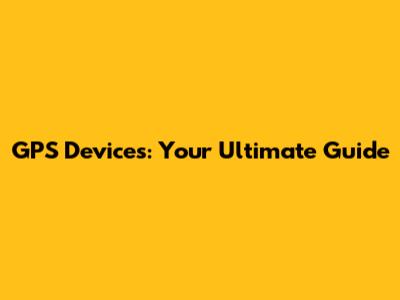 GPS Devices: Your Ultimate Guide