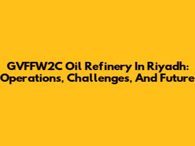 GVFFW2C Oil Refinery In Riyadh: Operations, Challenges, And Future