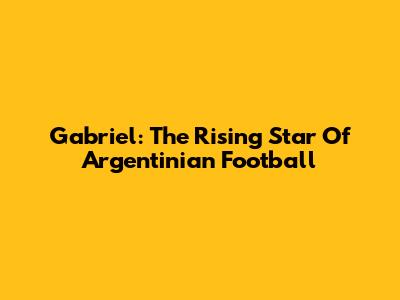 Gabriel: The Rising Star Of Argentinian Football