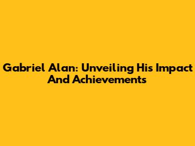 Gabriel Alan: Unveiling His Impact And Achievements