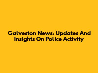 Galveston News: Updates And Insights On Police Activity