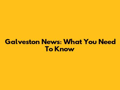 Galveston News: What You Need To Know