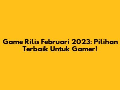 Game Rilis Februari 2023: Pilihan Terbaik Untuk Gamer!
