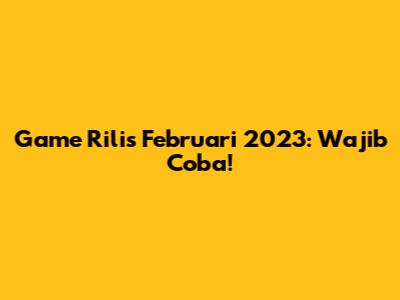Game Rilis Februari 2023: Wajib Coba!