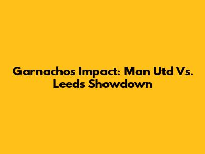 Garnacho's Impact: Man Utd Vs. Leeds Showdown